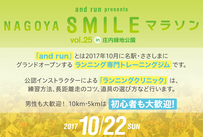 
NAGOYA RUN GIRLS presents
NAGOYA SMILE マラソン
vol.25 in 庄内緑地公園
「NAGOYA RUN GIRLS」とは名古屋ウィメンズマラソン完走を
目指す女子の為に結成された公式マラソン部です。
公式インストラクターによる「ランニングクリニック」は、
練習方法、長距離走のコツ、道具の選び方など行います。
男性も歓迎！　10km・5kmは初心者も大歓迎！
2017 10/21 SAT
